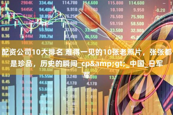 配资公司10大排名 难得一见的10张老照片，张张都是珍品，历史的瞬间_cp>_中国_日军