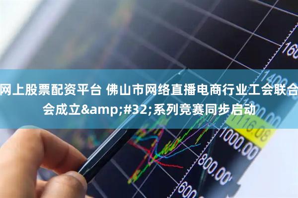 网上股票配资平台 佛山市网络直播电商行业工会联合会成立 系列竞赛同步启动