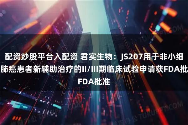 配资炒股平台入配资 君实生物：JS207用于非小细胞肺癌患者新辅助治疗的II/III期临床试验申请获FDA批准