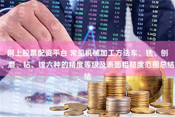 网上股票配资平台 常见机械加工方法车、铣、刨、磨、钻、镗六种的精度等级及表面粗糙度范围总结