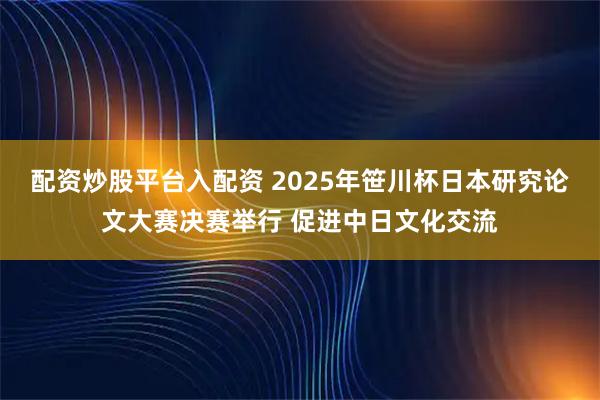配资炒股平台入配资 2025年笹川杯日本研究论文大赛决赛举行 促进中日文化交流
