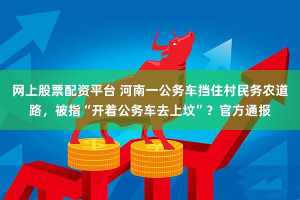 网上股票配资平台 河南一公务车挡住村民务农道路，被指“开着公务车去上坟”？官方通报