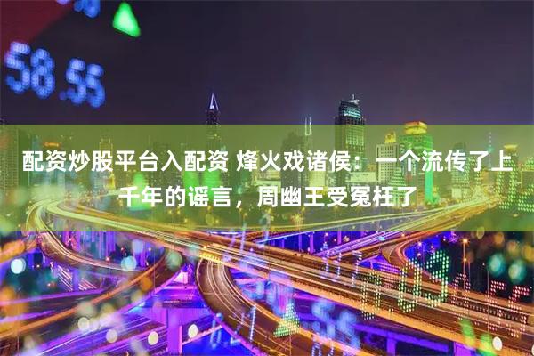 配资炒股平台入配资 烽火戏诸侯：一个流传了上千年的谣言，周幽王受冤枉了