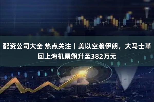 配资公司大全 热点关注｜美以空袭伊朗，大马士革回上海机票飙升至382万元