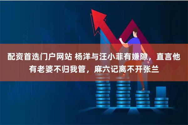 配资首选门户网站 杨洋与汪小菲有嫌隙，直言他有老婆不归我管，麻六记离不开张兰