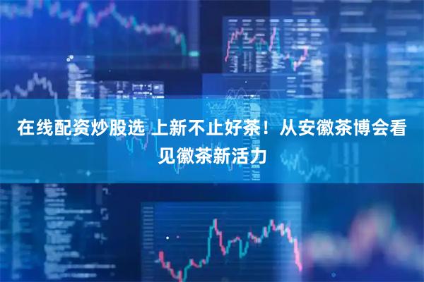 在线配资炒股选 上新不止好茶！从安徽茶博会看见徽茶新活力