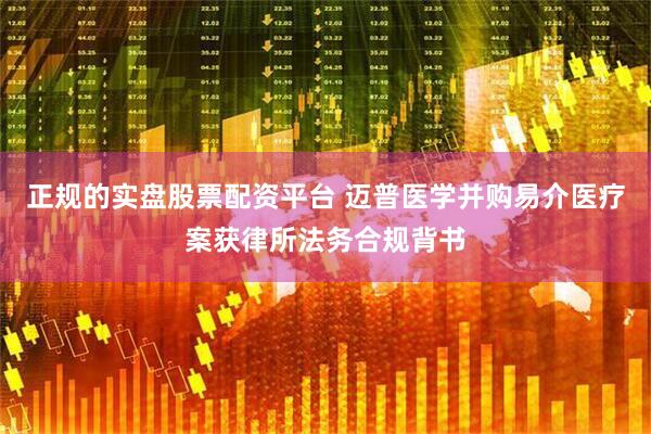 正规的实盘股票配资平台 迈普医学并购易介医疗案获律所法务合规背书